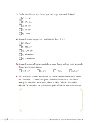 194 CADERNOS DE APOIO E APRENDIZAGEM · SMESP
5. Qual é a medida da área de um quadrado cujo lado mede 1,4 cm?
a) 1,4 cm2
b) 1,96 cm2
c) 2,8 cm2
d) 5,6 cm2
e) 14 cm2
6. A área de um retângulo cujas medidas são 4 m e 8 m é:
a) 32 cm2
b) 320 cm2
c) 3.200 cm2
d) 32.000 m2
e) 320.000 cm2
7. A área de um paralelogramo cuja base mede 5 cm e a altura mede a metade
do comprimento da base é:
12,5 cm2
2,5 cm2
10 cm2
7,5 cm2
8. Para minimizar o efeito das chuvas, foi construído em determinado bairro
um “piscinão”. O terreno em que o piscinão foi construído tem forma
retangular e seus lados medem 1,2 km e 1,5 km. Calcule a área desse
terreno. Dê a resposta em quilômetros quadrados e em metros quadrados.
MAT7ºANO–Vol2.indd 194MAT7ºANO–Vol2.indd 194 9/15/10 3:18 PM9/15/10 3:18 PM
 