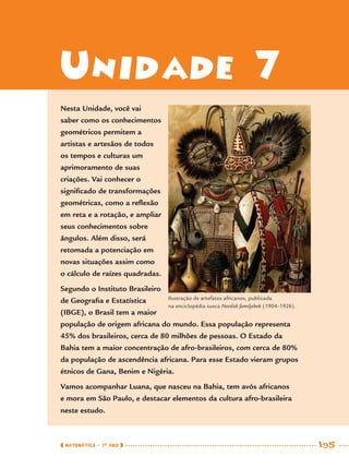 MATEMÁTICA · 7O
ANO 195
Unidade 7
Nesta Unidade, você vai
saber como os conhecimentos
geométricos permitem a
artistas e artesãos de todos
os tempos e culturas um
aprimoramento de suas
criações. Vai conhecer o
signiﬁcado de transformações
geométricas, como a reﬂexão
em reta e a rotação, e ampliar
seus conhecimentos sobre
ângulos. Além disso, será
retomada a potenciação em
novas situações assim como
o cálculo de raízes quadradas.
Segundo o Instituto Brasileiro
de Geograﬁa e Estatística
(IBGE), o Brasil tem a maior
população de origem africana do mundo. Essa população representa
45% dos brasileiros, cerca de 80 milhões de pessoas. O Estado da
Bahia tem a maior concentração de afro-brasileiros, com cerca de 80%
da população de ascendência africana. Para esse Estado vieram grupos
étnicos de Gana, Benim e Nigéria.
Vamos acompanhar Luana, que nasceu na Bahia, tem avós africanos
e mora em São Paulo, e destacar elementos da cultura afro-brasileira
neste estudo.
Ilustração de artefatos africanos, publicada
na enciclopédia sueca Nordisk familjebok (1904–1926).
MAT7ºANO–Vol2.indd 195MAT7ºANO–Vol2.indd 195 9/15/10 3:18 PM9/15/10 3:18 PM
 