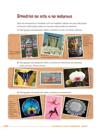 196 CADERNOS DE APOIO E APRENDIZAGEM · SMESP
Simetrias na arte e na natureza
Que tal começarmos a Unidade com um trabalho coletivo em que cada grupo
vai buscar informações sobre um assunto relacionado às simetrias?
1. Dois grupos vão pesquisar sobre a simetria na arte, em várias culturas.,
2. Dois grupos vão pesquisar sobre a simetria em elementos da natureza,
como animais, ﬂores e frutas.
3. Dois grupos vão pesquisar sobre a simetria no artesanato.
Totem indígena,
Alasca (EUA).
Arte
plumária
bororó.
Acervo
Memorial
da América
Latina
(São Paulo).
Ruínas do
templo de Atenas (Grécia).
Máscara
mortuária
do faraó
Tutankamon
(Egito).
REPRODUÇÃO
MICHAELMELFORD/GETTYIMAGES
MARCIOLOURENÇO/PULSARIMAGENS
JEFFFOOTT/GETTYIMAGES
ARMANDOCATUNDA/PULSARIMAGENS
RENATOSOARES/PULSARIMAGENS
TOHOKUCOLORAGENCY/GETTYIMAGES
JOÃOPRUDENTE/PULSARIMAGENS
RICHARDMASCHMEYER/GETTYIMAGES
JOÃOOÃOJOÃOJOÃOJOÃOOÃOJOÃOJOÃOJOÃOJOÃOJOÃOJOÃOJOÃOJOÃOJOÃOJOÃOJOÃOJOÃOJOÃOOOÃOJOÃOJOÃOOÃOJOÃOJOÃOJOÃOJOÃOJOÃOJOÃOJOÃOOÃOJOÃOOÃOOOOOÃOOÃOJOOJJJPRUPRUPRUPRUPRUPRUPRUPRUPRUPRUPRUPRUPRUPRUPRUPRUPRUPRUPRUPRURUPRURUPRUPRUPRUPRUPRURRPRPRPRRRRRRRPPDENTDENTDENTDENTDENTDENTDENTDENTDENTDENTDENTDENTDENTDENTDENTDENTDENTDENTDENTDENTENTDENTTDENTNTTDENTDENTDENTDENTNTDENTDENTNENENEDE/PUE/PUE/PUE/PUE/PUE/PUE/PUE/PUE/PUE/PUU/PUE/PUUE/PU/PUE/PUE/PUE/PUPUE/PUE/PU/PUE/PUE/PUE/PUE/PUE/PUUE/PUE/ELSARLSARLSARLSARLSARLSARLSARLSARLSARLSARLSARLSALSARLSARLSARLSARLSARLSARSARLSARLSARLSARSARSSALSASSLIMAIMAIMAIMAIMAIMAIMAIMAIMAIMAIMAIMAIMAIMAMMAIMAIMAIMAIMAIMAIMAAMAAMAMIMIGENSGENSGENSGENSGENSGENSGENSGENSGENSGENGENSGENSGENSGENSGENSGENSGENSSNSGENSGENSGENSSNSGENSGENSGENSENSNGENGEENNNNGG
MAT7ºANO–Vol2.indd 196MAT7ºANO–Vol2.indd 196 9/15/10 3:18 PM9/15/10 3:18 PM
 