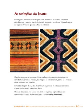 MATEMÁTICA · 7O
ANO 197
As coleções de Luana
Luana gosta de colecionar imagens com elementos da cultura africana e
percebeu que esta tem grande inﬂuência na cultura brasileira. Veja as imagens
de tapetes africanos que ela achou na internet.
Ela observou que, se pudesse dobrar cada um desses tapetes e vincar no
sentido horizontal ou vertical, as imagens se sobreporiam, como se sobre esse
vinco houvesse um espelho.
Em cada imagem de tapete, desenhe um segmento de reta que represente
o local onde deveria ser feito o vinco.
O vinco idealizado por Luana ﬁca bem no lugar do segmento de reta
desenhado por você nessa atividade e chama-se eixo de simetria.
PHOTOMAN/ISTOCKPHOTO
BRYTTA/ISTOCKPHOTO
MAT7ºANO–Vol2.indd 197MAT7ºANO–Vol2.indd 197 9/15/10 3:18 PM9/15/10 3:18 PM
 