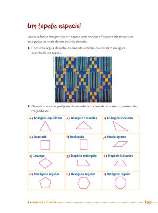 MATEMÁTICA · 7O
ANO 199
Um tapete especial
2. Descubra se cada polígono desenhado tem eixos de simetria e quantos são,
traçando-os.
a) Triângulo equilátero e) Triângulo isósceles i) Triângulo escaleno
b) Quadrado f) Retângulo j) Paralelogramo
c) Losango g) Trapézio retângulo k) Trapézio isósceles
d) Pentágono regular h) Hexágono regular l) Octógono regular
Luana achou a imagem de um tapete com motivo africano e observou que
este podia ter mais de um eixo de simetria.
1. Com uma régua desenhe os eixos de simetria que existem na ﬁgura
desenhada no tapete.VICPIGULA/ISTOCKPHOTO
MAT7ºANO–Vol2.indd 199MAT7ºANO–Vol2.indd 199 9/15/10 3:18 PM9/15/10 3:18 PM
 