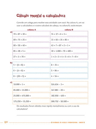 20 CADERNOS DE APOIO E APRENDIZAGEM · SMESP
Cálculo mental e calculadora
Convide um colega para resolver esta atividade com você. Na coluna A, um vai
usar a calculadora e o outro calculará de cabeça; na coluna B, vocês trocam.
a)
70 + 87 + 30 = 74 + 37 + 6 + 3 =
69 + 75 + 25 = 15 + 65 + 35 + 85 =
60 + 50 + 40 = 43 + 7 + 87 + 2 + 1 =
85 + 28 + 5 = 30 + 1.000 + 70 + 400 =
27 + 3 + 70 = 1 + 2 + 3 + 4 + 5 + 6 + 7 + 8 =
b)
5 × (6 + 8) = 8 × 35 =
6 × (4 + 6) = 5 × 84 =
8 × (20 + 5) = 4 × 54 =
c)
19.999 + 1 = 524.634 – 3 =
85.000 + 15.000 = 347.881 – 20 =
25.000 + 475.000 = 182.950 – 420 =
175.250 + 15.250 = 260.752 – 50.500 =
Os resultados foram obtidos mais rápido mentalmente ou com o uso da
calculadora?
coluna A coluna B
MAT7ºANO.indd 20MAT7ºANO.indd 20 9/15/10 2:48 PM9/15/10 2:48 PM
 