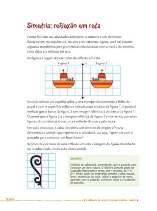 200 CADERNOS DE APOIO E APRENDIZAGEM · SMESP
Simetria: reflexão em reta
Como foi visto nas atividades anteriores, a simetria é um elemento
fundamental na arquitetura, na arte e na natureza. Agora, você vai estudar
algumas transformações geométricas relacionadas com a noção de simetria.
Uma delas é a reﬂexão em reta.
As ﬁguras a seguir são exemplos de reﬂexão em reta.
Se você colocar um espelho sobre a reta r perpendicularmente à folha de
papel e com a superfície reﬂetora voltada para o barco da ﬁgura 1, é possível
veriﬁcar que o barco da ﬁgura 2 tem imagem idêntica à do barco da ﬁgura 1.
Dizemos que a ﬁgura 2 é a imagem reﬂetida da ﬁgura 1 e vice-versa, que essas
ﬁguras são simétricas e que uma é reﬂexão da outra pela reta r.
Em suas pesquisas, Luana descobriu um símbolo de origem africana
denominado sankofa, que representa a sabedoria, ou seja, “aprender com o
passado para construir um bom futuro”.
Reproduza por meio de uma reﬂexão em reta a imagem da ﬁgura desenhada
no quadriculado, conhecida como sankofa.
SANKOFA
Símbolo de sabedoria, aprendendo com o passado para
construir um bom futuro. O Adinkra Sankofa pode ser
traduzido literalmente como: san = retorno, ko = ir,
fa = olhar; pode ser entendido também como: buscar,
levar, necessitar, ou seja, voltar e apanhar de novo,
aprender com o passado, construir sobre as fundações
do passado.
Figura 1 Figura 2r
MAT7ºANO–Vol2.indd 200MAT7ºANO–Vol2.indd 200 9/15/10 3:18 PM9/15/10 3:18 PM
 