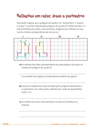 202 CADERNOS DE APOIO E APRENDIZAGEM · SMESP
Reflexões em retas: áreas e perímetros
Você pode imaginar que o polígono do quadro I se “movimentou” e “passou
a ocupar” a posição indicada pelo polígono do quadro II? Utilize essa ideia e a
rede pontilhada para obter, sucessivamente, polígonos por reﬂexão em retas
e pinte os lados correspondentes da mesma cor.
a)As medidas dos lados correspondentes de cada polígono são iguais às
medidas do polígono do quadro I?
E as medidas dos ângulos correspondentes também são iguais?
b)Calcule as medidas das áreas limitadas pelos polígonos desenhados e
os perímetros, em cada quadro, sabendo que o lado do quadradinho
mede 1 cm.
c) As medidas das áreas e dos perímetros se alteram? Justiﬁque sua
resposta.
H G
F
C
BA
J
E
D
I
I II III IV
MAT7ºANO–Vol2.indd 202MAT7ºANO–Vol2.indd 202 9/15/10 3:18 PM9/15/10 3:18 PM
 