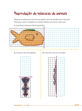 MATEMÁTICA · 7O
ANO 203
Reprodução de máscaras de animais
Observe os esboços de animais que podem servir de modelo para máscaras
feitos por Luana e complete-os usando reﬂexão em reta em cada caso.
1. A primeira máscara é de um peixe bozo.
2. A outra é de uma serpente. 3. A terceira é de um crocodilo.
MAT7ºANO–Vol2.indd 203MAT7ºANO–Vol2.indd 203 9/15/10 3:18 PM9/15/10 3:18 PM
 
