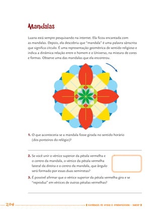 204 CADERNOS DE APOIO E APRENDIZAGEM · SMESP
Mandalas
Luana está sempre pesquisando na internet. Ela ﬁcou encantada com
as mandalas. Depois, ela descobriu que “mandala” é uma palavra sânscrita
que signiﬁca círculo. É uma representação geométrica de sentido religioso e
indica a dinâmica relação entre o homem e o Universo, na mistura de cores
e formas. Observe uma das mandalas que ela encontrou.
1. O que aconteceria se a mandala fosse girada no sentido horário
(dos ponteiros do relógio)?
2. Se você unir o vértice superior da pétala vermelha e
o centro da mandala, o vértice da pétala vermelha
lateral da direita e o centro da mandala, que ângulo
será formado por essas duas semirretas?
3. É possível aﬁrmar que o vértice superior da pétala vermelha gira e se
“reproduz” em vértices de outras pétalas vermelhas?
MAT7ºANO–Vol2.indd 204MAT7ºANO–Vol2.indd 204 9/15/10 3:18 PM9/15/10 3:18 PM
 
