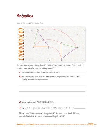 MATEMÁTICA · 7O
ANO 205
Rotações
Luana fez o seguinte desenho:
Ela percebeu que o triângulo ABC “rodou” em torno do ponto O no sentido
horário e se transformou no triângulo A’B’C’.
a)Você concorda com a observação de Luana?
b)Nos triângulos desenhados, construa os ângulos AOA’, BOB’, COC’.
Explique como você procedeu.
c) Meça os ângulos AOA’, BOB’, COC’.
d)É possível concluir que o giro foi de 90o
no sentido horário?
Nesse caso, dizemos que o triângulo ABC fez uma rotação de 90o
no
sentido horário e se transformou no triângulo A’B’C’.
C
A
A’
B’O
C’B
MAT7ºANO–Vol2.indd 205MAT7ºANO–Vol2.indd 205 9/15/10 3:18 PM9/15/10 3:18 PM
 