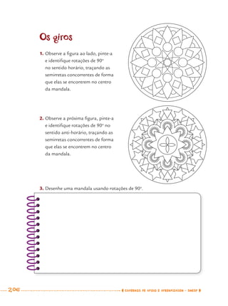 206 CADERNOS DE APOIO E APRENDIZAGEM · SMESP
Os giros
1. Observe a ﬁgura ao lado, pinte-a
e identiﬁque rotações de 90o
no sentido horário, traçando as
semirretas concorrentes de forma
que elas se encontrem no centro
da mandala.
2. Observe a próxima ﬁgura, pinte-a
e identiﬁque rotações de 90o
no
sentido anti-horário, traçando as
semirretas concorrentes de forma
que elas se encontrem no centro
da mandala.
3. Desenhe uma mandala usando rotações de 90o
.
MAT7ºANO–Vol2.indd 206MAT7ºANO–Vol2.indd 206 9/15/10 3:18 PM9/15/10 3:18 PM
 