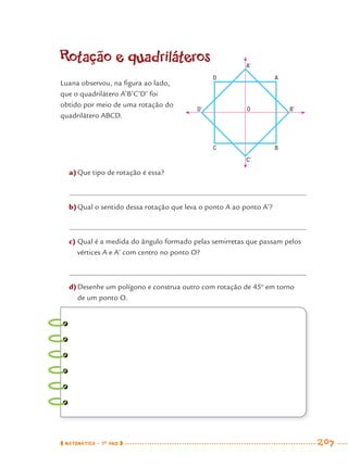 MATEMÁTICA · 7O
ANO 207
Rotação e quadriláteros
a)Que tipo de rotação é essa?
b)Qual o sentido dessa rotação que leva o ponto A ao ponto A’?
c) Qual é a medida do ângulo formado pelas semirretas que passam pelos
vértices A e A’ com centro no ponto O?
d)Desenhe um polígono e construa outro com rotação de 45o
em torno
de um ponto O.
Luana observou, na ﬁgura ao lado,
que o quadrilátero A’B’C’D’ foi
obtido por meio de uma rotação do
quadrilátero ABCD.
A’
AD
BC
C’
B’OD’
MAT7ºANO–Vol2.indd 207MAT7ºANO–Vol2.indd 207 9/15/10 3:18 PM9/15/10 3:18 PM
 