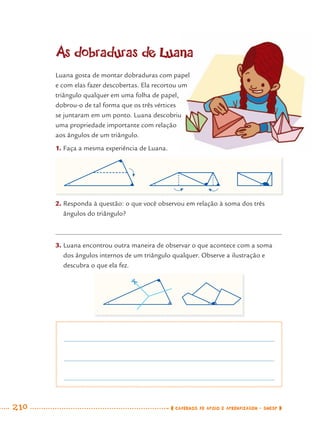 210 CADERNOS DE APOIO E APRENDIZAGEM · SMESP
As dobraduras de Luana
Luana gosta de montar dobraduras com papel
e com elas fazer descobertas. Ela recortou um
triângulo qualquer em uma folha de papel,
dobrou-o de tal forma que os três vértices
se juntaram em um ponto. Luana descobriu
uma propriedade importante com relação
aos ângulos de um triângulo.
1. Faça a mesma experiência de Luana.
2. Responda à questão: o que você observou em relação à soma dos três
ângulos do triângulo?
3. Luana encontrou outra maneira de observar o que acontece com a soma
dos ângulos internos de um triângulo qualquer. Observe a ilustração e
descubra o que ela fez.
MAT7ºANO–Vol2.indd 210MAT7ºANO–Vol2.indd 210 9/15/10 3:18 PM9/15/10 3:18 PM
 