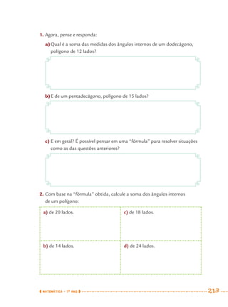 MATEMÁTICA · 7O
ANO 213
1. Agora, pense e responda:
a)Qual é a soma das medidas dos ângulos internos de um dodecágono,
polígono de 12 lados?
b)E de um pentadecágono, polígono de 15 lados?
c) E em geral? É possível pensar em uma “fórmula” para resolver situações
como as das questões anteriores?
2. Com base na “fórmula” obtida, calcule a soma dos ângulos internos
de um polígono:
a) de 20 lados. c) de 18 lados.
b) de 14 lados. d) de 24 lados.
MAT7ºANO–Vol2.indd 213MAT7ºANO–Vol2.indd 213 9/15/10 3:18 PM9/15/10 3:18 PM
 
