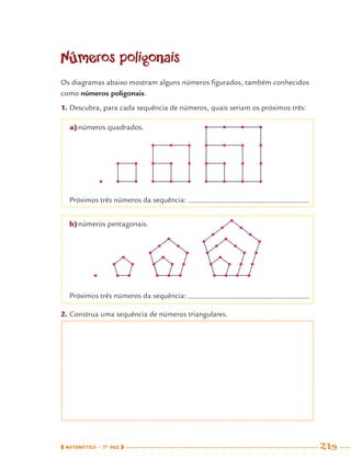 MATEMÁTICA · 7O
ANO 219
Números poligonais
Os diagramas abaixo mostram alguns números ﬁgurados, também conhecidos
como números poligonais.
1. Descubra, para cada sequência de números, quais seriam os próximos três:
a)números quadrados.
Próximos três números da sequência:
b)números pentagonais.
Próximos três números da sequência:
2. Construa uma sequência de números triangulares.
MAT7ºANO–Vol2.indd 219MAT7ºANO–Vol2.indd 219 9/15/10 3:18 PM9/15/10 3:18 PM
 