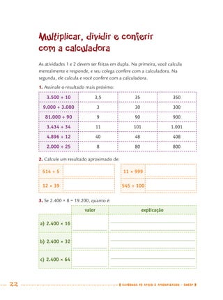 22 CADERNOS DE APOIO E APRENDIZAGEM · SMESP
Multiplicar, dividir e conferir
com a calculadora
As atividades 1 e 2 devem ser feitas em dupla. Na primeira, você calcula
mentalmente e responde, e seu colega confere com a calculadora. Na
segunda, ele calcula e você confere com a calculadora.
1. Assinale o resultado mais próximo:
3.500 ÷ 10 3,5 35 350
9.000 ÷ 3.000 3 30 300
81.000 ÷ 90 9 90 900
3.434 ÷ 34 11 101 1.001
4.896 ÷ 12 40 48 408
2.000 ÷ 25 8 80 800
2. Calcule um resultado aproximado de:
514 ÷ 5 11 × 999
12 × 39 545 ÷ 100
3. Se 2.400 × 8 = 19.200, quanto é:
valor explicação
a) 2.400 × 16
b) 2.400 × 32
c) 2.400 × 64
MAT7ºANO.indd 22MAT7ºANO.indd 22 9/15/10 2:48 PM9/15/10 2:48 PM
 