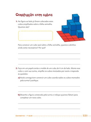 MATEMÁTICA · 7O
ANO 221
Construção com cubos
1. Na ﬁgura ao lado já foram colocados estes
cubos empilhados sobre a folha vermelha.
Quantos são?
Para construir um cubo azul sobre a folha vermelha, quantos cubinhos
ainda serão necessários? Por quê?
2. Faça em um papel-cartão o molde de um cubo de 4 cm de lado. Monte esse
cubo e, com sua turma, empilhe os cubos montados por vocês e responda
às questões:
a)Vocês conseguiram construir um cubo usando todos os cubos montados
pela turma? Justiﬁque.
b)Desenhe a ﬁgura construída pela turma e indique quantos faltam para
completar um novo cubo.
MAT7ºANO–Vol2.indd 221MAT7ºANO–Vol2.indd 221 9/15/10 3:18 PM9/15/10 3:18 PM
 