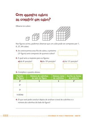 222 CADERNOS DE APOIO E APRENDIZAGEM · SMESP
Com quantos cubos
se constrói um cubo?
Observe os cubos:
Nas ﬁguras acima, podemos observar que um cubo pode ser composto por 1,
8, 27, 64 cubos.
1. Se continuarmos essa ﬁla de cubos, o próximo
(5a
ﬁgura) será composto de quantos cubos?
2. E qual seria a resposta para as ﬁguras:
a)da 8a
posição? b)da 10a
posição? c) da 12a
posição?
3. Complete o quadro abaixo.
Posição
da ﬁgura
Número de cubinhos
do lado da ﬁgura
Número total
de cubinhos
Escrita na forma
de potência
1a
1 1 13
2a
3a
n-ésima
4. O que você pode concluir depois de analisar o total de cubinhos e o
número de cubinhos do lado da ﬁgura?
MAT7ºANO–Vol2.indd 222MAT7ºANO–Vol2.indd 222 9/15/10 3:18 PM9/15/10 3:18 PM
 