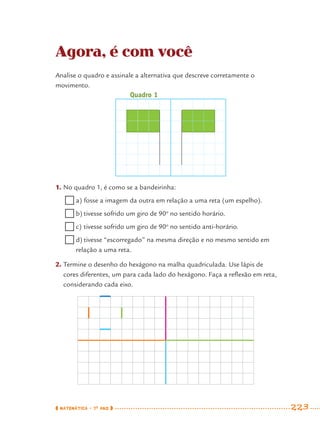 MATEMÁTICA · 7O
ANO 223
Agora, é com você
Analise o quadro e assinale a alternativa que descreve corretamente o
movimento.
1. No quadro 1, é como se a bandeirinha:
a) fosse a imagem da outra em relação a uma reta (um espelho).
b) tivesse sofrido um giro de 90o
no sentido horário.
c) tivesse sofrido um giro de 90o
no sentido anti-horário.
d) tivesse “escorregado” na mesma direção e no mesmo sentido em
relação a uma reta.
2. Termine o desenho do hexágono na malha quadriculada. Use lápis de
cores diferentes, um para cada lado do hexágono. Faça a reﬂexão em reta,
considerando cada eixo.
Quadro 1
MAT7ºANO–Vol2.indd 223MAT7ºANO–Vol2.indd 223 9/15/10 3:18 PM9/15/10 3:18 PM
 