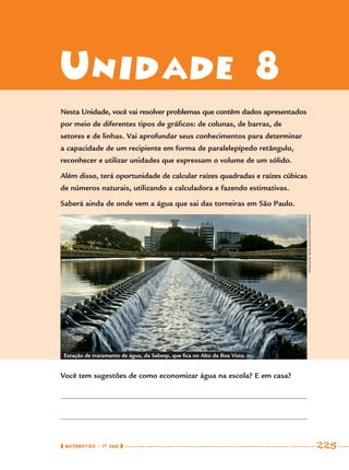 MATEMÁTICA · 7O
ANO 225
Unidade 8
Nesta Unidade, você vai resolver problemas que contêm dados apresentados
por meio de diferentes tipos de gráﬁcos: de colunas, de barras, de
setores e de linhas. Vai aprofundar seus conhecimentos para determinar
a capacidade de um recipiente em forma de paralelepípedo retângulo,
reconhecer e utilizar unidades que expressam o volume de um sólido.
Além disso, terá oportunidade de calcular raízes quadradas e raízes cúbicas
de números naturais, utilizando a calculadora e fazendo estimativas.
Saberá ainda de onde vem a água que sai das torneiras em São Paulo.
Você tem sugestões de como economizar água na escola? E em casa?
Estação de tratamanto de água, da Sabesp, que ﬁca no Alto da Boa Vista.
MARLENEBERGAMO/FOLHAPRESS
MAT7ºANO–Vol2.indd 225MAT7ºANO–Vol2.indd 225 9/15/10 3:18 PM9/15/10 3:18 PM
 