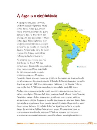 MATEMÁTICA · 7O
ANO 227
A água e a eletricidade
A água potável é, cada vez mais,
um bem escasso no planeta. Muito
se fala de sua falta e que, em um
futuro próximo, teremos uma guerra
por causa dela. O Brasil é um país
privilegiado, pois aqui estão 11,6% de
toda a água doce do planeta. E em
seu território também se encontram
o maior rio do mundo em volume de
água (o Amazonas) e parte do maior
reservatório de água subterrânea
(o Sistema Aquífero Guarani).
No entanto, esse recurso está mal
distribuído no Brasil: 70% das
consideradas doces estão na Amazônia,
onde vive apenas 7% da população
do país. A distribuição irregular
proporciona apenas 3% para o
Nordeste. Essa é uma das causas do problema de escassez de água veriﬁcado
em alguns pontos de nosso território. O Estado de Pernambuco, por exemplo,
dispõe de apenas 1.320 litros por ano por habitante e, no Distrito Federal,
essa média é de 1.700 litros, quando o recomendado são 2.000 litros.
Ainda assim, esses números são muito superiores aos que se observam em
países como Egito, África do Sul, Síria, Jordânia, Israel, Líbano, Haiti, Turquia,
Paquistão, Iraque e Índia, nos quais os problemas com recursos hídricos
atingem níveis críticos. Em todo o mundo, domina uma cultura de desperdício,
pois ainda se acredita que é um recurso natural ilimitado. O que se deve saber
é que, apesar de haver 1,3 milhão de km3
de água livre na Terra, segundo
dados do Ministério Público Federal, nem sequer 1% desse total pode ser
economicamente utilizado, visto que 97% dessa pequena porcentagem
se encontram em áreas inacessíveis, consideradas as tecnologias existentes.
RS
SC
PR
SP RJ
ES
MG
GO
EQUADOR
COLÔMBIA
VENEZUELA
GUIANA
GUIANA FRANCESA
SURINAME
PERU
BOLÍVIA
PARAGUAI
CHILE
ARGENTINA
URUGUAI
MS
MT
RO
RR
AP
PA
TO
MA
PI
CE
RN
PB
PE
AL
SE
BA
AM
AC
DF
Aquífero Guarani
MAT7ºANO–Vol2.indd 227MAT7ºANO–Vol2.indd 227 9/15/10 3:18 PM9/15/10 3:18 PM
 