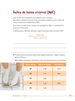 MATEMÁTICA · 7O
ANO 23
Índice de massa corporal (IMC)
Hoje em dia, há uma grande preocupação com a nutrição.
Para fazer a avaliação nutricional de uma pessoa, podemos usar o índice de
massa corporal (ou simplesmente IMC).
Esse índice é a razão entre a massa, em quilogramas (kg), e o quadrado da
altura, em metros (m).
1. Observando a fórmula, descreva o que é necessário para calcular o IMC.
2. A tabela abaixo apresenta dados sobre algumas pessoas, e alguns campos
estão em branco.
a)Complete-os usando a calculadora e faça aproximação de uma casa decimal.
massa em kg altura em metros IMC (kg/m2
)
45 1,60 17,6
50 1,57 20,3
53 1,64
60 1,43 29,3
55 1,45
IMC =
massa (kg)
altura × altura (m)2
JASONTODD/PHOTONICA/GETTYIMAGES
MAT7ºANO.indd 23MAT7ºANO.indd 23 9/15/10 2:48 PM9/15/10 2:48 PM
 