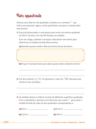 230 CADERNOS DE APOIO E APRENDIZAGEM · SMESP
Raiz quadrada
Você já ouviu falar em raiz quadrada e também viu o símbolo que
indica essa operação. Agora, vamos aprofundar um pouco o estudo sobre
esse assunto.
1. O pai de Juliana pediu a uma pessoa para cercar um terreno quadrado
de 256 m2
de área, mas não lhe forneceu as medidas.
Com um colega, analisem a situação e descubram uma forma para
determinar as medidas do lado desse terreno.
a)Descubra quanto mede o lado do terreno do pai de Juliana.
b)O que é necessário fazer para saber quanto mede o lado do terreno?
2. Um dos números 12, 13 e 14 representa o valor de . Descubra que
número é esse. Justiﬁque.
3. As medidas abaixo se referem às áreas de diferentes superfícies quadradas.
Com a calculadora, descubra uma forma de usar a tecla para achar a
medida do lado de cada um dos quadrados correspondentes a:
a)64 m2
b)6,25 m2
c) 0,25 m2
d)196 m2
MAT7ºANO–Vol2.indd 230MAT7ºANO–Vol2.indd 230 9/15/10 3:18 PM9/15/10 3:18 PM
 
