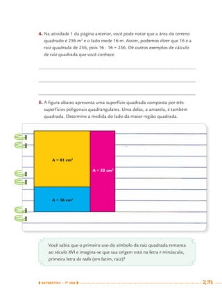 MATEMÁTICA · 7O
ANO 231
A = 81 cm2
A = 36 cm2
A = 52 cm2
4. Na atividade 1 da página anterior, você pode notar que a área do terreno
quadrado é 256 m2
e o lado mede 16 m. Assim, podemos dizer que 16 é a
raiz quadrada de 256, pois 16 · 16 = 256. Dê outros exemplos de cálculo
de raiz quadrada que você conhece.
5. A ﬁgura abaixo apresenta uma superfície quadrada composta por três
superfícies poligonais quadrangulares. Uma delas, a amarela, é também
quadrada. Determine a medida do lado da maior região quadrada.
Você sabia que o primeiro uso do símbolo da raiz quadrada remonta
ao século XVI e imagina-se que sua origem está na letra r minúscula,
primeira letra de radix (em latim, raiz)?
MAT7ºANO–Vol2.indd 231MAT7ºANO–Vol2.indd 231 9/15/10 3:18 PM9/15/10 3:18 PM
 