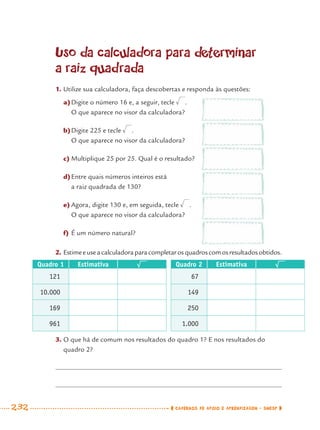 232 CADERNOS DE APOIO E APRENDIZAGEM · SMESP
Uso da calculadora para determinar
a raiz quadrada
1. Utilize sua calculadora, faça descobertas e responda às questões:
a)Digite o número 16 e, a seguir, tecle .
O que aparece no visor da calculadora?
b)Digite 225 e tecle .
O que aparece no visor da calculadora?
c) Multiplique 25 por 25. Qual é o resultado?
d)Entre quais números inteiros está
a raiz quadrada de 130?
e) Agora, digite 130 e, em seguida, tecle .
O que aparece no visor da calculadora?
f) É um número natural?
2. Estimeeuseacalculadoraparacompletarosquadroscomosresultadosobtidos.
Quadro 1 Estimativa Quadro 2 Estimativa
121 67
10.000 149
169 250
961 1.000
3. O que há de comum nos resultados do quadro 1? E nos resultados do
quadro 2?
MAT7ºANO–Vol2.indd 232MAT7ºANO–Vol2.indd 232 9/15/10 3:18 PM9/15/10 3:18 PM
 