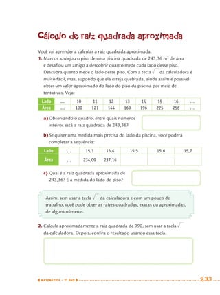 MATEMÁTICA · 7O
ANO 233
Cálculo de raiz quadrada aproximada
Você vai aprender a calcular a raiz quadrada aproximada.
1. Marcos azulejou o piso de uma piscina quadrada de 243,36 m2
de área
e desaﬁou um amigo a descobrir quanto mede cada lado desse piso.
Descubra quanto mede o lado desse piso. Com a tecla da calculadora é
muito fácil, mas, supondo que ela esteja quebrada, ainda assim é possível
obter um valor aproximado do lado do piso da piscina por meio de
tentativas. Veja:
Lado ... 10 11 12 13 14 15 16 …
Área ... 100 121 144 169 196 225 256 …
a)Observando o quadro, entre quais números
inteiros está a raiz quadrada de 243,36?
b)Se quiser uma medida mais precisa do lado da piscina, você poderá
completar a sequência:
Lado ... 15,3 15,4 15,5 15,6 15,7
Área ... 234,09 237,16
c) Qual é a raiz quadrada aproximada de
243,36? E a medida do lado do piso?
Assim, sem usar a tecla da calculadora e com um pouco de
trabalho, você pode obter as raízes quadradas, exatas ou aproximadas,
de alguns números.
2. Calcule aproximadamente a raiz quadrada de 990, sem usar a tecla
da calculadora. Depois, conﬁra o resultado usando essa tecla.
MAT7ºANO–Vol2.indd 233MAT7ºANO–Vol2.indd 233 9/15/10 3:18 PM9/15/10 3:18 PM
 