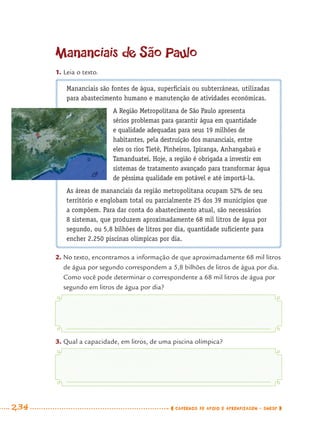 234 CADERNOS DE APOIO E APRENDIZAGEM · SMESP
Mananciais são fontes de água, superﬁciais ou subterrâneas, utilizadas
para abastecimento humano e manutenção de atividades econômicas.
A Região Metropolitana de São Paulo apresenta
sérios problemas para garantir água em quantidade
e qualidade adequadas para seus 19 milhões de
habitantes, pela destruição dos mananciais, entre
eles os rios Tietê, Pinheiros, Ipiranga, Anhangabaú e
Tamanduateí. Hoje, a região é obrigada a investir em
sistemas de tratamento avançado para transformar água
de péssima qualidade em potável e até importá-la.
As áreas de mananciais da região metropolitana ocupam 52% de seu
território e englobam total ou parcialmente 25 dos 39 municípios que
a compõem. Para dar conta do abastecimento atual, são necessários
8 sistemas, que produzem aproximadamente 68 mil litros de água por
segundo, ou 5,8 bilhões de litros por dia, quantidade suﬁciente para
encher 2.250 piscinas olímpicas por dia.
2. No texto, encontramos a informação de que aproximadamente 68 mil litros
de água por segundo correspondem a 5,8 bilhões de litros de água por dia.
Como você pode determinar o correspondente a 68 mil litros de água por
segundo em litros de água por dia?
3. Qual a capacidade, em litros, de uma piscina olímpica?
Mananciais de São Paulo
1. Leia o texto.
MAT7ºANO–Vol2.indd 234MAT7ºANO–Vol2.indd 234 9/15/10 3:18 PM9/15/10 3:18 PM
 