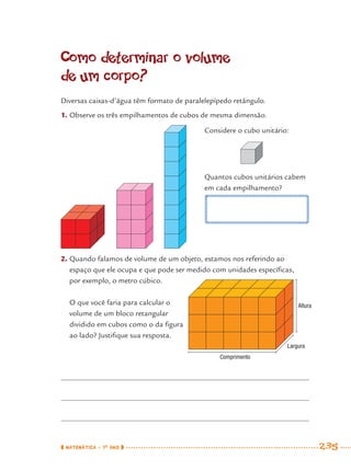 MATEMÁTICA · 7O
ANO 235
Como determinar o volume
de um corpo?
Diversas caixas-d’água têm formato de paralelepípedo retângulo.
1. Observe os três empilhamentos de cubos de mesma dimensão.
2. Quando falamos de volume de um objeto, estamos nos referindo ao
espaço que ele ocupa e que pode ser medido com unidades especíﬁcas,
por exemplo, o metro cúbico.
Considere o cubo unitário:
Quantos cubos unitários cabem
em cada empilhamento?
O que você faria para calcular o
volume de um bloco retangular
dividido em cubos como o da ﬁgura
ao lado? Justiﬁque sua resposta.
Altura
Largura
Comprimento
MAT7ºANO–Vol2.indd 235MAT7ºANO–Vol2.indd 235 9/15/10 3:18 PM9/15/10 3:18 PM
 
