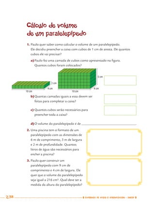 238 CADERNOS DE APOIO E APRENDIZAGEM · SMESP
Cálculo de volume
de um paralelepípedo
1. Paulo quer saber como calcular o volume de um paralelepípedo.
Ele decidiu preencher a caixa com cubos de 1 cm de aresta. De quantos
cubos ele vai precisar?
a)Paulo fez uma camada de cubos como apresentado na ﬁgura.
Quantos cubos foram colocados?
2. Uma piscina tem o formato de um
paralelepípedo com as dimensões de
6 m de comprimento, 3 m de largura
e 2 m de profundidade. Quantos
litros de água são necessários para
encher a piscina?
3. Paulo quer construir um
paralelepípedo com 9 cm de
comprimento e 4 cm de largura. Ele
quer que o volume do paralelepípedo
seja igual a 216 cm³. Qual deve ser a
medida da altura do paralelepípedo?
b)Quantas camadas iguais a essa devem ser
feitas para completar a caixa?
c) Quantos cubos serão necessários para
preencher toda a caixa?
d)O volume do paralelepípedo é de .
5 cm
4 cm
10 cm
1 cm
4 cm
10 cm
MAT7ºANO–Vol2.indd 238MAT7ºANO–Vol2.indd 238 9/15/10 3:18 PM9/15/10 3:18 PM
 