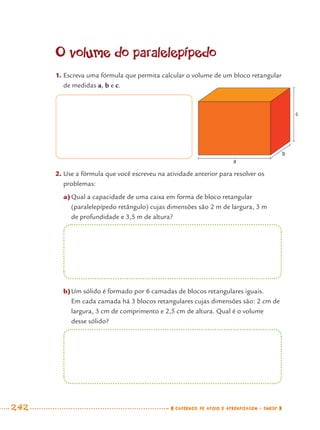 242 CADERNOS DE APOIO E APRENDIZAGEM · SMESP
O volume do paralelepípedo
1. Escreva uma fórmula que permita calcular o volume de um bloco retangular
de medidas a, b e c.
2. Use a fórmula que você escreveu na atividade anterior para resolver os
problemas:
a)Qual a capacidade de uma caixa em forma de bloco retangular
(paralelepípedo retângulo) cujas dimensões são 2 m de largura, 3 m
de profundidade e 3,5 m de altura?
b)Um sólido é formado por 6 camadas de blocos retangulares iguais.
Em cada camada há 3 blocos retangulares cujas dimensões são: 2 cm de
largura, 3 cm de comprimento e 2,5 cm de altura. Qual é o volume
desse sólido?
c
b
a
MAT7ºANO–Vol2.indd 242MAT7ºANO–Vol2.indd 242 9/15/10 3:18 PM9/15/10 3:18 PM
 