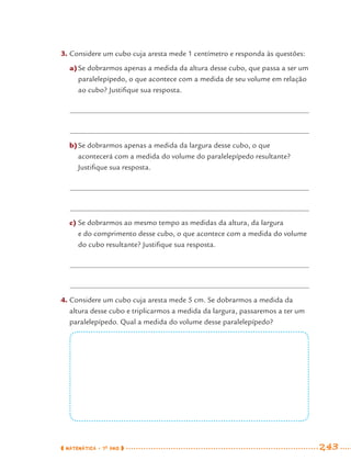 MATEMÁTICA · 7O
ANO 243
3. Considere um cubo cuja aresta mede 1 centímetro e responda às questões:
a)Se dobrarmos apenas a medida da altura desse cubo, que passa a ser um
paralelepípedo, o que acontece com a medida de seu volume em relação
ao cubo? Justiﬁque sua resposta.
b)Se dobrarmos apenas a medida da largura desse cubo, o que
acontecerá com a medida do volume do paralelepípedo resultante?
Justiﬁque sua resposta.
c) Se dobrarmos ao mesmo tempo as medidas da altura, da largura
e do comprimento desse cubo, o que acontece com a medida do volume
do cubo resultante? Justiﬁque sua resposta.
4. Considere um cubo cuja aresta mede 5 cm. Se dobrarmos a medida da
altura desse cubo e triplicarmos a medida da largura, passaremos a ter um
paralelepípedo. Qual a medida do volume desse paralelepípedo?
MAT7ºANO–Vol2.indd 243MAT7ºANO–Vol2.indd 243 9/15/10 3:18 PM9/15/10 3:18 PM
 