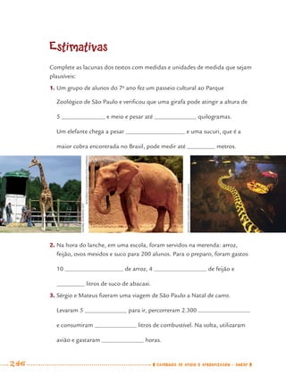 246 CADERNOS DE APOIO E APRENDIZAGEM · SMESP
Estimativas
Complete as lacunas dos textos com medidas e unidades de medida que sejam
plausíveis:
1. Um grupo de alunos do 7o
ano fez um passeio cultural ao Parque
Zoológico de São Paulo e veriﬁcou que uma girafa pode atingir a altura de
5 e meio e pesar até quilogramas.
Um elefante chega a pesar e uma sucuri, que é a
maior cobra encontrada no Brasil, pode medir até metros.
2. Na hora do lanche, em uma escola, foram servidos na merenda: arroz,
feijão, ovos mexidos e suco para 200 alunos. Para o preparo, foram gastos
10 de arroz, 4 de feijão e
litros de suco de abacaxi.
3. Sérgio e Mateus ﬁzeram uma viagem de São Paulo a Natal de carro.
Levaram 5 para ir, percorreram 2.300
e consumiram litros de combustível. Na volta, utilizaram
avião e gastaram horas.
RENATOSOARES/PULSARIMAGENS
ANDREDURAND/AFP
ROGÉRIOCASSIMIRO/FOLHAPRESS
MAT7ºANO–Vol2.indd 246MAT7ºANO–Vol2.indd 246 9/15/10 3:18 PM9/15/10 3:18 PM
 