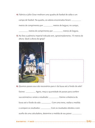 MATEMÁTICA · 7O
ANO 247
4. Fabrício e Júlio César mediram uma quadra de futebol de salão e um
campo de futebol. Na quadra, os valores encontrados foram:
metros de comprimento por metros de largura; no campo,
metros de comprimento por metros de largura.
5. Na foto a palmeira imperial indicada tem, aproximadamente, 15 metros de
altura. Qual a altura da igreja?
6. Quantos passos seus são necessários para ir da lousa até o fundo da sala?
Estime: . Agora, meça a quantidade de passos para conferir
sua estimativa e anote o resultado: . Estime a distância da
lousa até o fundo da sala: . Com uma trena, realize a medida
e compare os resultados: . Com os resultados obtidos e com
auxílio de uma calculadora, determine a medida de seu passo:
FABIOBONOTTI/PULSARIMAGENS
15 m
MAT7ºANO–Vol2.indd 247MAT7ºANO–Vol2.indd 247 9/15/10 3:18 PM9/15/10 3:18 PM
 