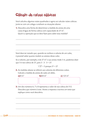 248 CADERNOS DE APOIO E APRENDIZAGEM · SMESP
Cálculo de raízes cúbicas
Você calculou algumas raízes quadradas e agora vai calcular raízes cúbicas.
Junte-se com um colega e analisem as situações abaixo:
1. Descubra uma forma de determinar a medida da aresta de uma
caixa-d’água de forma cúbica com capacidade de 27 m3
.
Qual é a operação que se deve fazer para saber essa medida?
Você deve ter notado que, quando se conhece o volume de um cubo,
é possível saber quanto medem as arestas desse cubo.
Se o volume, por exemplo, é de 27 m3
e sua aresta mede 3 m, podemos dizer
que 3 é raiz cúbica de 27, pois 3 · 3 · 3 = 27.
= 3 porque 3³ = 27
2. As medidas abaixo se referem aos volumes de diferentes cubos.
Calcule a medida da aresta de cada um deles.
a)8 m3
b)64 m3
c) 125 m3
3. Um dos números 6, 7 e 8 representa o valor de raiz cúbica de 512.
Descubra que número é esse. Anote a resposta e escreva um texto que
explique como você descobriu.
MAT7ºANO–Vol2.indd 248MAT7ºANO–Vol2.indd 248 9/15/10 3:18 PM9/15/10 3:18 PM
 