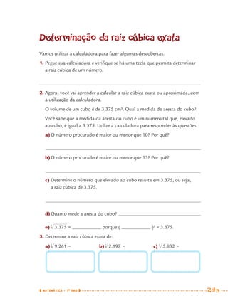 MATEMÁTICA · 7O
ANO 249
Determinação da raiz cúbica exata
Vamos utilizar a calculadora para fazer algumas descobertas.
1. Pegue sua calculadora e veriﬁque se há uma tecla que permita determinar
a raiz cúbica de um número.
2. Agora, você vai aprender a calcular a raiz cúbica exata ou aproximada, com
a utilização da calculadora.
O volume de um cubo é de 3.375 cm³. Qual a medida da aresta do cubo?
Você sabe que a medida da aresta do cubo é um número tal que, elevado
ao cubo, é igual a 3.375. Utilize a calculadora para responder às questões:
a)O número procurado é maior ou menor que 10? Por quê?
b)O número procurado é maior ou menor que 13? Por quê?
c) Determine o número que elevado ao cubo resulta em 3.375, ou seja,
a raiz cúbica de 3.375.
d)Quanto mede a aresta do cubo?
e) = porque ( )³ = 3.375.
3. Determine a raiz cúbica exata de:
a) = b) = c) =
MAT7ºANO–Vol2.indd 249MAT7ºANO–Vol2.indd 249 9/15/10 3:18 PM9/15/10 3:18 PM
 