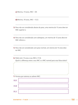 MATEMÁTICA · 7O
ANO 25
c) Menina, 14 anos, IMC = 20:
d)Menino, 10 anos, IMC = 13,5:
3. Para não ser considerada abaixo do peso, uma menina de 13 anos deve ter
IMC superior a
4. Para não ser considerado com sobrepeso, um menino de 15 anos deve ter
IMC inferior a
5. Para não ser considerado com peso normal, um menino de 15 anos deve
ter IMC
6. Pedro tem 14 anos e seu IMC é 17,8.
Qual é a diferença entre o seu IMC e o IMC normal para essa faixa etária?
7. Escreva por extenso os valores IMC:
13,5
17,8
21,1
MAT7ºANO.indd 25MAT7ºANO.indd 25 9/15/10 2:48 PM9/15/10 2:48 PM
 