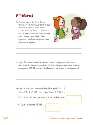 250 CADERNOS DE APOIO E APRENDIZAGEM · SMESP
Problemas
1. Marcela fez um desaﬁo a Beatriz:
“Pense em um número, determine sua
raiz cúbica e me dê o resultado”.
Beatriz pensou e disse: “O resultado
é 6”. Marcela adivinhou imediatamente
que o número pensado foi 216.
Explique como Marcela pensou para
obter esse resultado.
2. Agora foi a vez de Beatriz adivinhar. Marcela disse que o resultado da
raiz cúbica do número pensado foi 10. Marcela respondeu que o número
pensado foi 100. Ela acertou? Se ela errou, qual seria a resposta correta?
3. Marcela observou que o número 1.000 é igual a 8 · 125.
Como = 2 e = 5, a raiz cúbica de 1.000 é 2 · 5 = 10.
a)O número 1.728 é o produto de 8 por qual número?
b)Qual é o valor de ?
MAT7ºANO–Vol2.indd 250MAT7ºANO–Vol2.indd 250 9/15/10 3:18 PM9/15/10 3:18 PM
 