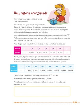 MATEMÁTICA · 7O
ANO 251
Raiz cúbica aproximada
Você vai aprender aqui a calcular a raiz
cúbica aproximada.
Priscila colocou água em um recipiente em
forma de cubo de 15 dm³ de volume e quer descobrir quanto mede cada
aresta desse recipiente. Ajude Priscila a determinar essa medida. Você pode
utilizar a calculadora para auxiliar nos cálculos.
Para determinarmos a medida da aresta do recipiente, devemos calcular .
Podemos começar considerando que seu valor está entre os números naturais
2 e 3 porque 23
= 8 e 33
= 27.
Para chegar a um resultado mais preciso, você poderá fazer os cálculos:
Aresta … 2,1 2,2 2,3 2,4 2,5 …
Volume … 9,261 10,648 12,167 13,824 15,625 …
Assim, você já pode concluir que a raiz cúbica de 15 é um valor entre 2,4 e 2,5.
Se quiser um resultado mais preciso, pode continuar. Os valores obtidos para
o volume serão expressos por números com três ordens decimais apenas:
Aresta … 2,41 2,42 2,43 2,44 2,45 2,46 2,47
Volume … 13,998 14,172 14,349 14,527 14,706 14,887 15,069
Dessa forma, chegamos a um valor aproximado: 2,46.
A aresta do cubo mede, aproximadamente, 2,46 dm.
Proceda da mesma forma e calcule a medida da aresta de um cubo cujo
volume é 52 dm³.
MAT7ºANO–Vol2.indd 251MAT7ºANO–Vol2.indd 251 9/15/10 3:18 PM9/15/10 3:18 PM
 