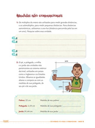 252 CADERNOS DE APOIO E APRENDIZAGEM · SMESP
Medidas não convencionais
1. Os múltiplos do metro são utilizados para medir grandes distâncias,
e os submúltiplos, para medir pequenas distâncias. Para distâncias
astronômicas, utilizamos o ano-luz (distância percorrida pela luz em
um ano). Pesquise sobre essa unidade.
2. O pé, a polegada, a milha
e a jarda são unidades não
pertencentes ao sistema métrico
decimal, utilizadas em países
como a Inglaterra e os Estados
Unidos. Observe as igualdades
abaixo e compare-as com as
medidas de sua polegada, de
seu pé e de sua jarda.
Palmo: 22 cm Medida de seu palmo:
Polegada: 2,54 cm Medida de sua polegada:
Jarda: 91,44 cm Medida de sua jarda:
jarda
polegada
palmo
MAT7ºANO–Vol2.indd 252MAT7ºANO–Vol2.indd 252 9/15/10 3:18 PM9/15/10 3:18 PM
 