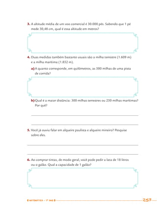 MATEMÁTICA · 7O
ANO 253
3. A altitude média de um voo comercial é 30.000 pés. Sabendo que 1 pé
mede 30,48 cm, qual é essa altitude em metros?
4. Duas medidas também bastante usuais são a milha terrestre (1.609 m)
e a milha marítima (1.852 m).
a)A quanto corresponde, em quilômetros, as 500 milhas de uma pista
de corrida?
b)Qual é a maior distância: 300 milhas terrestres ou 250 milhas marítimas?
Por quê?
5. Você já ouviu falar em alqueire paulista e alqueire mineiro? Pesquise
sobre eles.
6. Ao comprar tintas, de modo geral, você pode pedir a lata de 18 litros
ou o galão. Qual a capacidade de 1 galão?
MAT7ºANO–Vol2.indd 253MAT7ºANO–Vol2.indd 253 9/15/10 3:18 PM9/15/10 3:18 PM
 