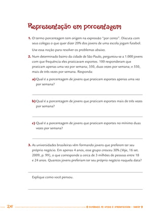 26 CADERNOS DE APOIO E APRENDIZAGEM · SMESP
Representação em porcentagem
1. O termo porcentagem tem origem na expressão “por cento”. Discuta com
seus colegas o que quer dizer 20% dos jovens de uma escola jogam futebol.
Use essa noção para resolver os problemas abaixo.
2. Num determinado bairro da cidade de São Paulo, perguntou-se a 1.000 jovens
com que frequência eles praticavam esportes. 100 responderam que
praticam apenas uma vez por semana; 350, duas vezes por semana; e 550,
mais de três vezes por semana. Responda:
a)Qual é a porcentagem de jovens que praticam esportes apenas uma vez
por semana?
b)Qual é a porcentagem de jovens que praticam esportes mais de três vezes
por semana?
c) Qual é a porcentagem de jovens que praticam esportes no mínimo duas
vezes por semana?
3. As universidades brasileiras vêm formando jovens que preferem ter seu
próprio negócio. Em apenas 4 anos, esse grupo cresceu 30% (Veja, 16 set.
2009, p. 99), o que corresponde a cerca de 3 milhões de pessoas entre 18
e 24 anos. Quantos jovens preferiam ter seu próprio negócio naquela data?
Explique como você pensou.
MAT7ºANO.indd 26MAT7ºANO.indd 26 9/15/10 2:48 PM9/15/10 2:48 PM
 