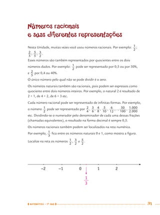 MATEMÁTICA · 7O
ANO 31
Números racionais
e suas diferentes representações
Nesta Unidade, muitas vezes você usou números racionais. Por exemplo: ;
; ; .
Esses números são também representados por quocientes entre os dois
números dados. Por exemplo: pode ser representado por 0,5 ou por 50%,
e por 0,4 ou 40%.
O único número pelo qual não se pode dividir é o zero.
Os números naturais também são racionais, pois podem ser expressos como
quociente entre dois números inteiros. Por exemplo, o natural 2 é resultado de
2 ÷ 1, de 4 ÷ 2, de 6 ÷ 3 etc.
Cada número racional pode ser representado de inﬁnitas formas. Por exemplo,
o número pode ser representado por , , , , ,..., ,
etc. Dividindo-se o numerador pelo denominador de cada uma dessas frações
(chamadas equivalentes), o resultado na forma decimal é sempre 0,5.
Os números racionais também podem ser localizados na reta numérica.
Por exemplo, ﬁca entre os números naturais 0 e 1, como mostra a ﬁgura.
Localize na reta os números , e .
−2 −1 0 1 2
1
3
MAT7ºANO.indd 31MAT7ºANO.indd 31 9/15/10 2:48 PM9/15/10 2:48 PM
 