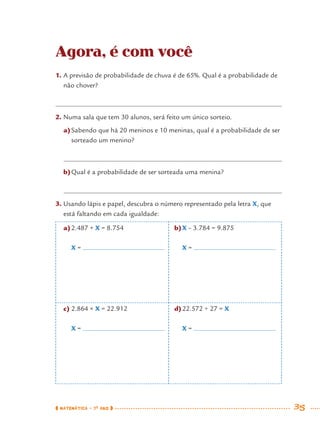 MATEMÁTICA · 7O
ANO 35
Agora, é com você
1. A previsão de probabilidade de chuva é de 65%. Qual é a probabilidade de
não chover?
2. Numa sala que tem 30 alunos, será feito um único sorteio.
a)Sabendo que há 20 meninos e 10 meninas, qual é a probabilidade de ser
sorteado um menino?
b)Qual é a probabilidade de ser sorteada uma menina?
3. Usando lápis e papel, descubra o número representado pela letra X, que
está faltando em cada igualdade:
a)2.487 + X = 8.754
X =
c) 2.864 × X = 22.912
X =
b)X – 3.784 = 9.875
X =
d)22.572 ÷ 27 = X
X =
MAT7ºANO.indd 35MAT7ºANO.indd 35 9/15/10 2:48 PM9/15/10 2:48 PM
 