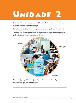 ROGÉRIOREIS/PULSAR
IM
A
G
ENS
ZE ZUPPANI/PULSAR IMAGENS DELFIM MARTINS/PULSAR IMAGENS
R
O
GÉRIO
REIS/PULSARIMAGENSDELFIMMARTINS/PULSARIMAGENS
SAEED
KHAN/AFP
RUBENSCHAVES/PULSARIMAGENS
PEDRO
VI
LELA/AFP
DELFIMMARTINS/PULSARIMAGENS
MATEMÁTICA · 7O
ANO 37
Unidade 2
Nesta Unidade, você resolverá problemas relacionados a temas como
esporte, saúde e novas tecnologias.
Para isso, aprenderá a ler, interpretar e construir gráﬁcos de vários tipos.
Também retomará alguns tópicos de geometria, especialmente prismas e
pirâmides, suas faces, arestas e vértices.
Procure alguns gráﬁcos em jornais e revistas e descubra algumas
informações que eles apresentam.
saúde
educação
esportes
MAT7ºANO.indd 37MAT7ºANO.indd 37 9/15/10 2:48 PM9/15/10 2:48 PM
 
