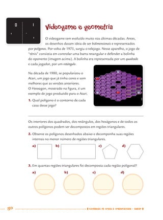 50 CADERNOS DE APOIO E APRENDIZAGEM · SMESP
Videogame e geometria
O videogame tem evoluído muito nas últimas décadas. Antes,
os desenhos davam ideia de ser bidimensionais e representados
por polígonos. Por volta de 1975, surgiu o telejogo. Nesse aparelho, o jogo de
“tênis” consistia em controlar uma barra retangular e defender a bolinha
do oponente (imagem acima). A bolinha era representada por um quadrado
e cada jogador, por um retângulo.
Na década de 1980, se popularizou o
Atari, um jogo que já tinha cores e som
melhores que as versões anteriores.
O Hexxagon, mostrado na ﬁgura, é um
exemplo de jogo produzido para o Atari.
1. Qual polígono é o contorno de cada
casa desse jogo?
Os interiores dos quadrados, dos retângulos, dos hexágonos e de todos os
outros polígonos podem ser decompostos em regiões triangulares.
2. Observe os polígonos desenhados abaixo e decomponha suas regiões
internas no menor número de regiões triangulares.
a) b) c) d)
3. Em quantas regiões triangulares foi decomposta cada região poligonal?
a) b) c) d)
MAT7ºANO.indd 50MAT7ºANO.indd 50 9/15/10 2:48 PM9/15/10 2:48 PM
 