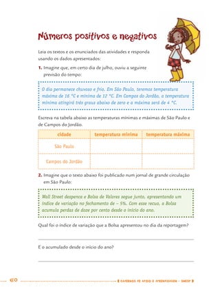 60 CADERNOS DE APOIO E APRENDIZAGEM · SMESP
Números positivos e negativos
Leia os textos e os enunciados das atividades e responda
usando os dados apresentados:
1. Imagine que, em certo dia de julho, ouviu a seguinte
previsão do tempo:
O dia permanece chuvoso e frio. Em São Paulo, teremos temperatura
máxima de 16 °C e mínima de 12 °C. Em Campos do Jordão, a temperatura
mínima atingirá três graus abaixo de zero e a máxima será de 4 °C.
Escreva na tabela abaixo as temperaturas mínimas e máximas de São Paulo e
de Campos do Jordão.
cidade temperatura mínima temperatura máxima
São Paulo
Campos do Jordão
2. Imagine que o texto abaixo foi publicado num jornal de grande circulação
em São Paulo:
Wall Street despenca e Bolsa de Valores segue junto, apresentando um
índice de variação no fechamento de – 5%. Com esse recuo, a Bolsa
acumula perdas de doze por cento desde o início do ano.
Qual foi o índice de variação que a Bolsa apresentou no dia da reportagem?
E o acumulado desde o início do ano?
MAT7ºANO.indd 60MAT7ºANO.indd 60 9/15/10 2:48 PM9/15/10 2:48 PM
 