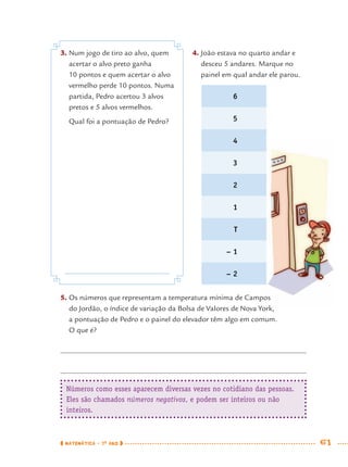 MATEMÁTICA · 7O
ANO 61
3. Num jogo de tiro ao alvo, quem
acertar o alvo preto ganha
10 pontos e quem acertar o alvo
vermelho perde 10 pontos. Numa
partida, Pedro acertou 3 alvos
pretos e 5 alvos vermelhos.
Qual foi a pontuação de Pedro?
4. João estava no quarto andar e
desceu 5 andares. Marque no
painel em qual andar ele parou.
5. Os números que representam a temperatura mínima de Campos
do Jordão, o índice de variação da Bolsa de Valores de Nova York,
a pontuação de Pedro e o painel do elevador têm algo em comum.
O que é?
Números como esses aparecem diversas vezes no cotidiano das pessoas.
Eles são chamados números negativos, e podem ser inteiros ou não
inteiros.
6
5
4
3
2
1
T
– 1
– 2
MAT7ºANO.indd 61MAT7ºANO.indd 61 9/15/10 2:48 PM9/15/10 2:48 PM
 