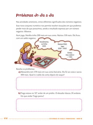 64 CADERNOS DE APOIO E APRENDIZAGEM · SMESP
Problemas do dia a dia
Nas atividades anteriores, vimos diferentes signiﬁcados dos números negativos.
Esse novo conjunto numérico nos permite resolver situações em que podemos
perder mais do que possuímos, sendo o resultado expresso por um número
negativo. Observe.
Num jogo, Natália tinha 200 reais em sua conta. Retirou 350 reais. Ela ﬁcou
com um saldo negativo.
Resolva os problemas:
a)Alessandra tem 370 reais em sua conta bancária. Ela foi ao caixa e sacou
400 reais. Qual é o saldo da conta depois do saque?
b)Tiago estava no 18º andar de um prédio. O elevador desceu 20 andares.
Em que andar Tiago parou?
Inicialmente,
eu tinha
200.
Retirei 350,
logo:
200 − 350.
Então,
meu saldo é
− 150.
MAT7ºANO.indd 64MAT7ºANO.indd 64 9/15/10 2:48 PM9/15/10 2:48 PM
 