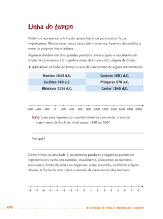 66 CADERNOS DE APOIO E APRENDIZAGEM · SMESP
Linha do tempo
Podemos representar a linha do tempo histórico para marcar fatos
importantes. Muitas vezes, essas datas são imprecisas, havendo discordância
entre os próprios historiadores.
Alguns o dividem em dois grandes períodos: antes e após o nascimento de
Cristo. A abreviatura a.C. signiﬁca antes de Cristo e d.C, depois de Cristo.
1. a)Marque na linha do tempo o ano de nascimento de alguns matemáticos:
Newton 1643 d.C. Cardano 1501 d.C.
Euclides 360 a.C. Pitágoras 570 a.C.
Bháskara 1114 d.C. Cantor 1845 d.C.
−600 −400 −200 0 200 400 600 800 1000 1200 1400 1600 1800 2000
b)Se fosse para representar, usando números com sinais, o ano de
nascimento de Euclides, você usaria −360 ou 360?
Por quê?
Como vimos na atividade 1, os números positivos e negativos podem ser
representados numa reta numérica. Usualmente, colocamos os números
positivos à direita do zero e os negativos, à sua esquerda, conforme a ﬁgura
abaixo. A ﬂecha da reta indica o sentido de crescimento dos números.
−8 −7 −6 −5 −4 −3 −2 −1 0 1 2 3 4 5 6 7 8
MAT7ºANO.indd 66MAT7ºANO.indd 66 9/15/10 2:48 PM9/15/10 2:48 PM
 